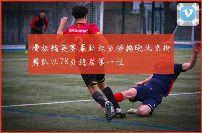 滑板精英赛最新积分榜揭晓北京街舞队以78分稳居第一位