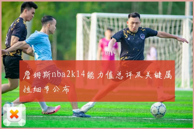 詹姆斯nba2k14能力值总评及关键属性细节公布