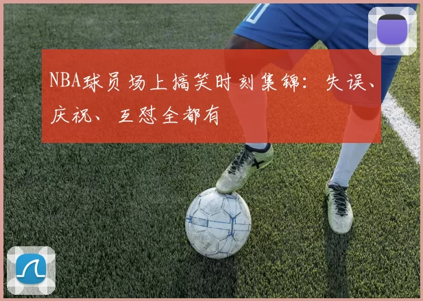 NBA球员场上搞笑时刻集锦：失误、庆祝、互怼全都有