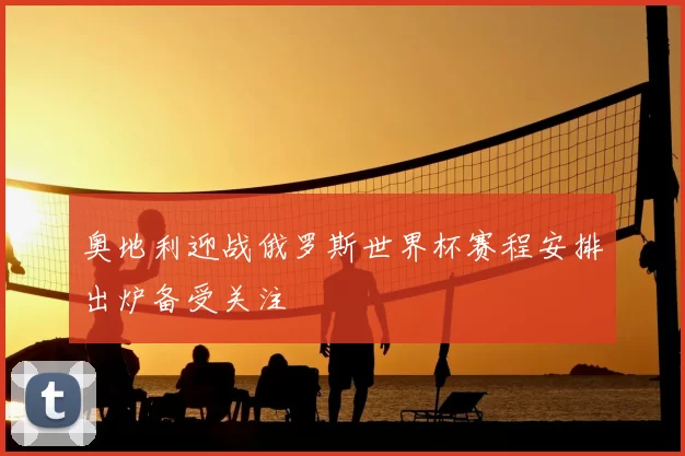 奥地利迎战俄罗斯世界杯赛程安排出炉备受关注