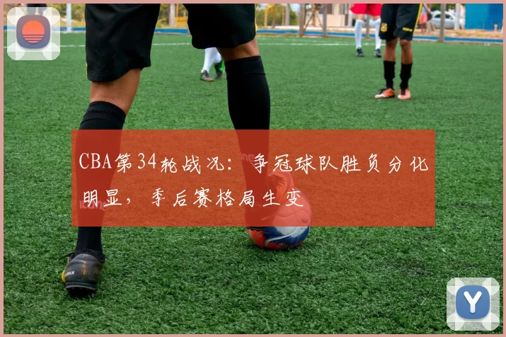 CBA第34轮战况：争冠球队胜负分化明显，季后赛格局生变