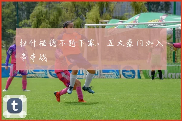 拉什福德不愁下家，五大豪门加入争夺战