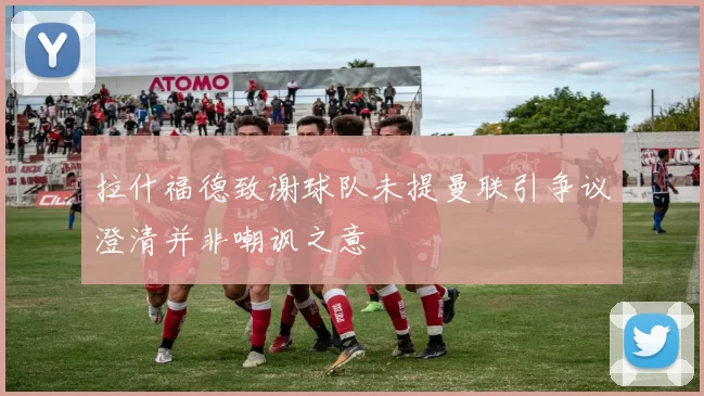 拉什福德致谢球队未提曼联引争议澄清并非嘲讽之意