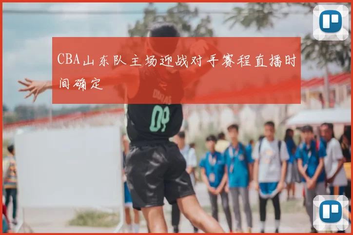 CBA山东队主场迎战对手赛程直播时间确定