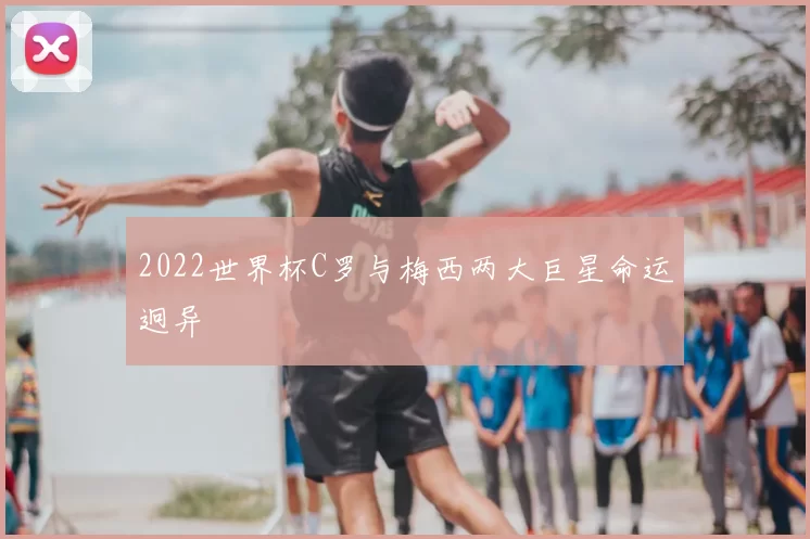 2022世界杯C罗与梅西两大巨星命运迥异