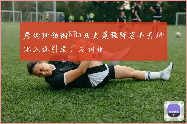 詹姆斯领衔NBA历史最强阵容乔丹科比入选引发广泛讨论