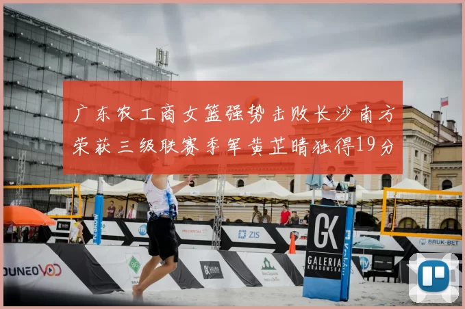 广东农工商女篮强势击败长沙南方荣获三级联赛季军黄芷晴独得19分助力胜利