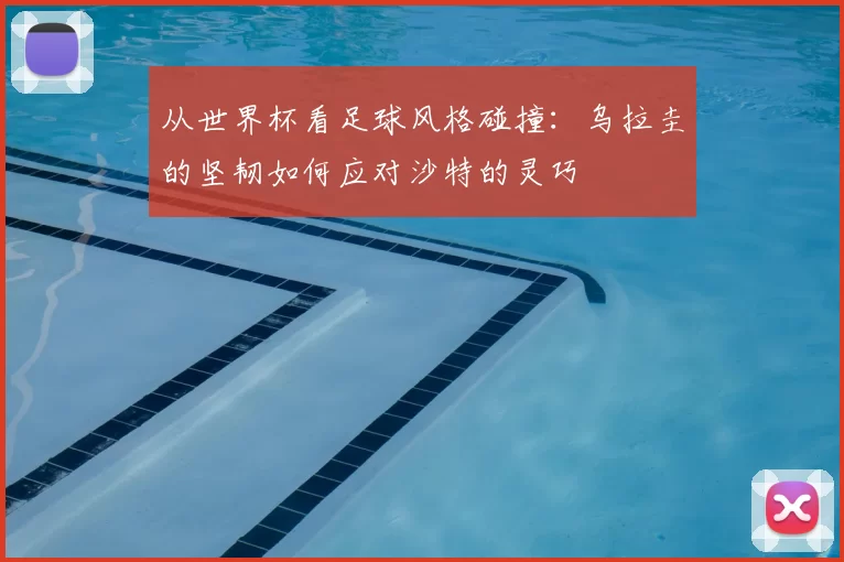 从世界杯看足球风格碰撞:乌拉圭的坚韧如何应对沙特的灵巧