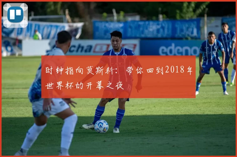 时钟指向莫斯科:带你回到2018年世界杯的开幕之夜