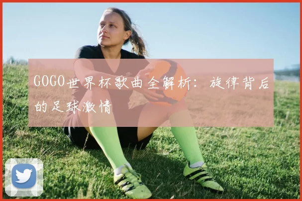 GOGO世界杯歌曲全解析:旋律背后的足球激情