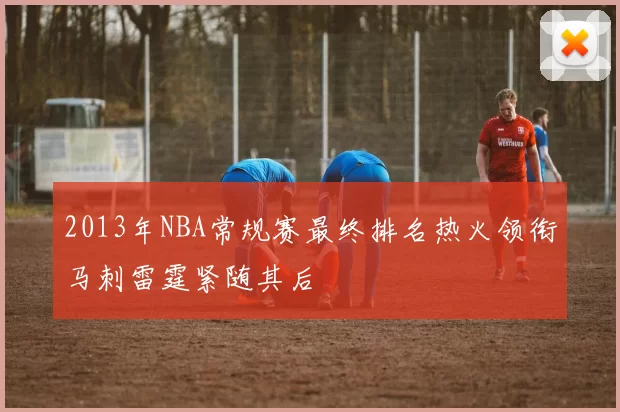 2013年NBA常规赛最终排名热火领衔马刺雷霆紧随其后