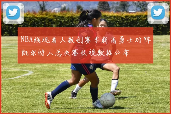 NBA线观看人数创赛季新高勇士对阵凯尔特人总决赛收视数据公布