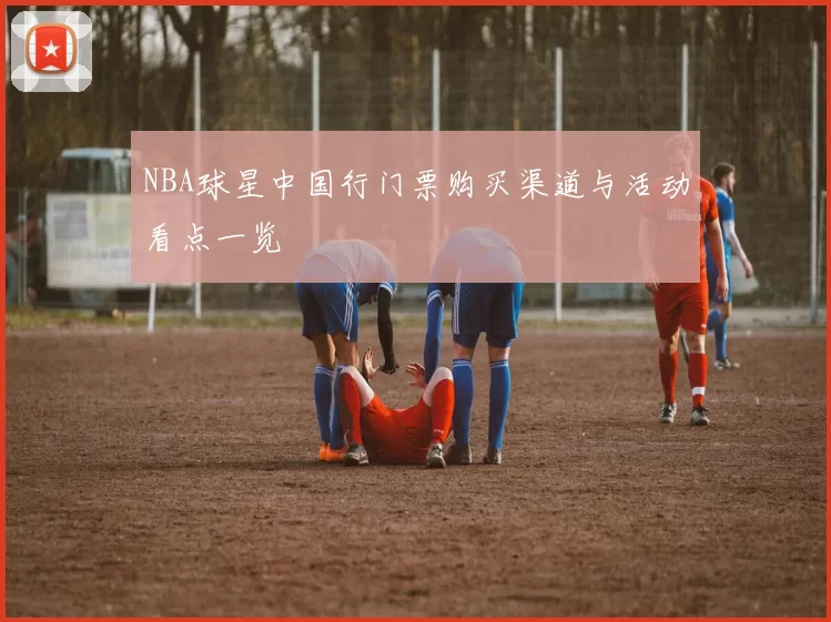 NBA球星中国行门票购买渠道与活动看点一览