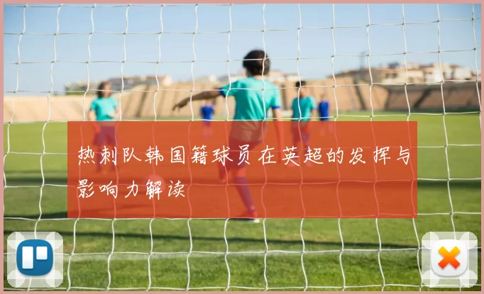 热刺队韩国籍球员在英超的发挥与影响力解读