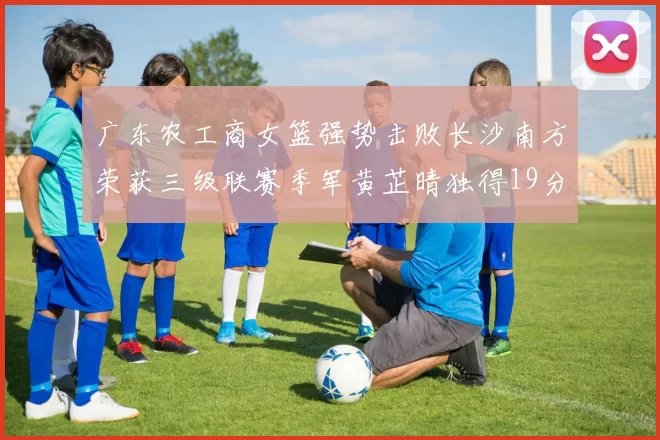 广东农工商女篮强势击败长沙南方荣获三级联赛季军黄芷晴独得19分助力胜利