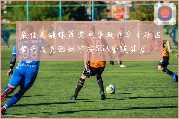 最佳关键球员奖竞争激烈华子独占鳌头马克西坎宁安SGA紧随其后
