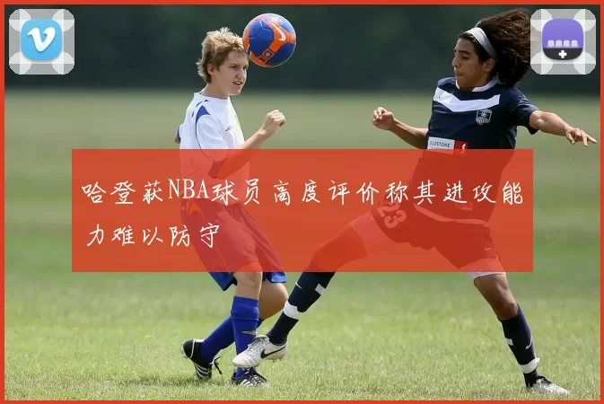 哈登获NBA球员高度评价称其进攻能力难以防守
