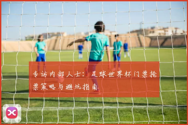 专访内部人士：足球世界杯门票抢票策略与避坑指南