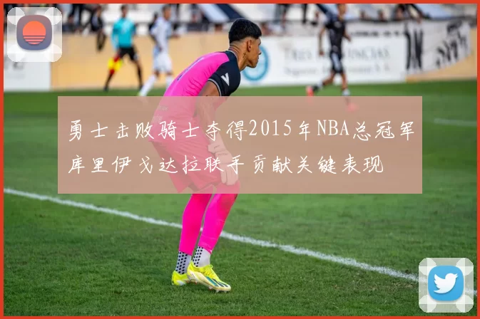 勇士击败骑士夺得2015年NBA总冠军库里伊戈达拉联手贡献关键表现