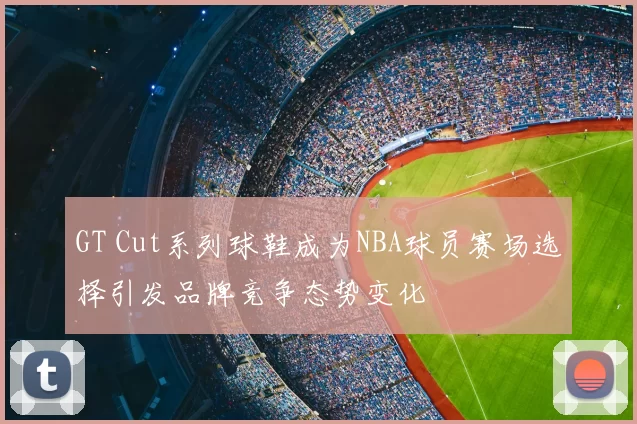 GT Cut系列球鞋成为NBA球员赛场选择引发品牌竞争态势变化
