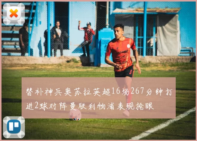 替补神兵奥苏拉英超16场267分钟打进2球对阵曼联利物浦表现抢眼