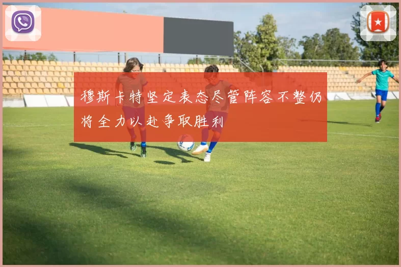 穆斯卡特坚定表态尽管阵容不整仍将全力以赴争取胜利