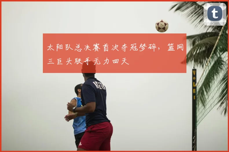 太阳队总决赛首次夺冠梦碎,篮网三巨头联手无力回天