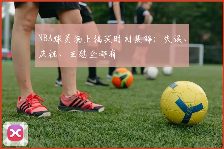 NBA球员场上搞笑时刻集锦：失误、庆祝、互怼全都有