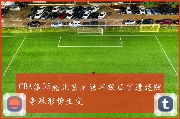 CBA第35轮北京主场不敌辽宁遭连败，争冠形势生变