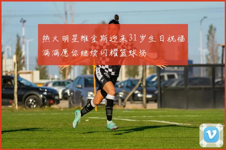 热火明星维金斯迎来31岁生日祝福满满愿你继续闪耀篮球场