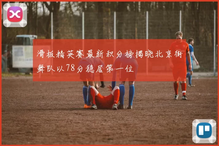 滑板精英赛最新积分榜揭晓北京街舞队以78分稳居第一位