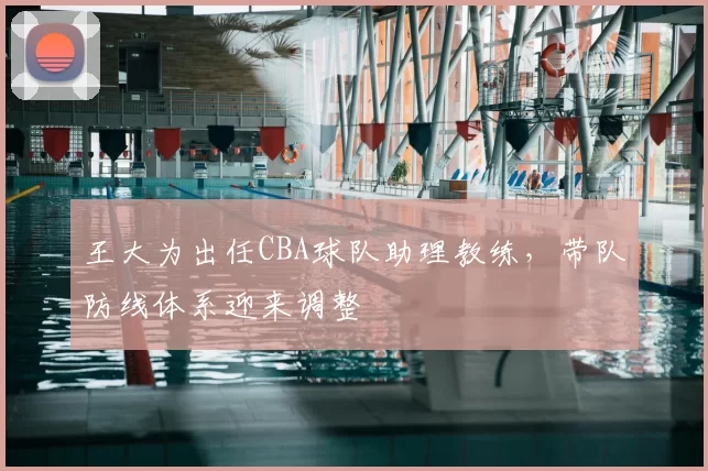王大为出任CBA球队助理教练，带队防线体系迎来调整