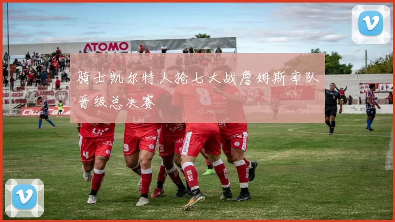 骑士凯尔特人抢七大战詹姆斯率队晋级总决赛