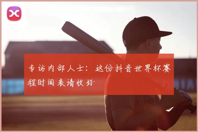 专访内部人士：这份抖音世界杯赛程时间表请收好