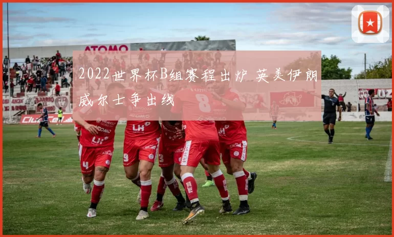 2022世界杯B组赛程出炉 英美伊朗威尔士争出线