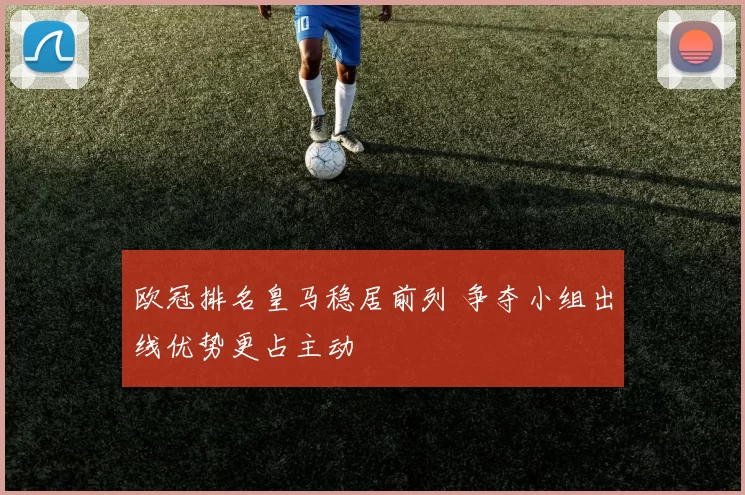 欧冠排名皇马稳居前列 争夺小组出线优势更占主动