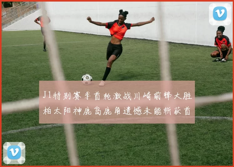 J1特别赛季首轮激战川崎前锋大胜柏太阳神鹿岛鹿角遗憾未能斩获首胜