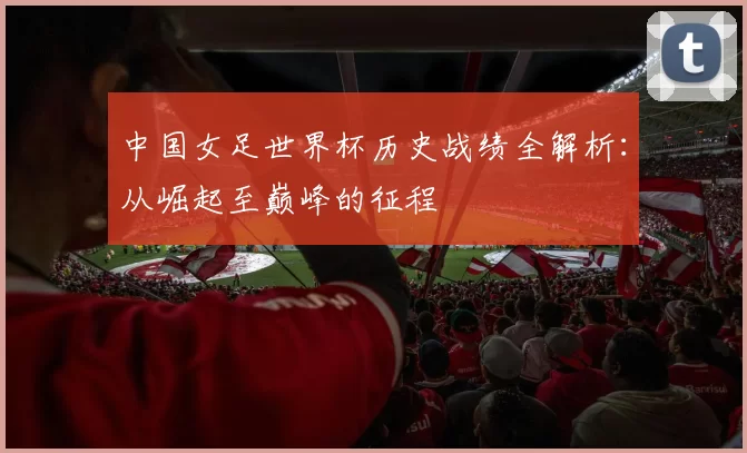 中国女足世界杯历史战绩全解析:从崛起至巅峰的征程