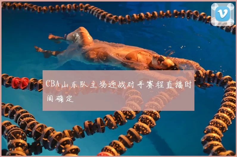 CBA山东队主场迎战对手赛程直播时间确定