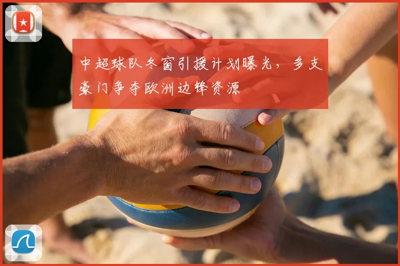 中超球队冬窗引援计划曝光,多支豪门争夺欧洲边锋资源