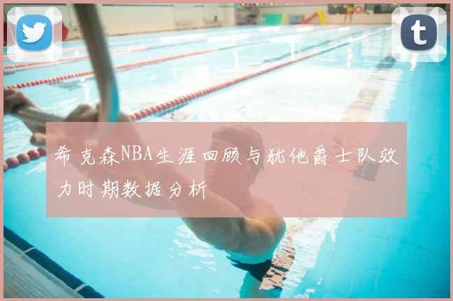 希克森NBA生涯回顾与犹他爵士队效力时期数据分析
