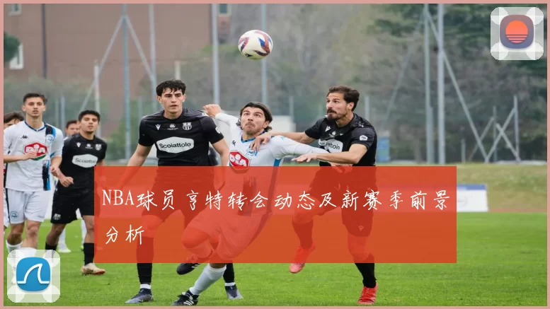 NBA球员亨特转会动态及新赛季前景分析