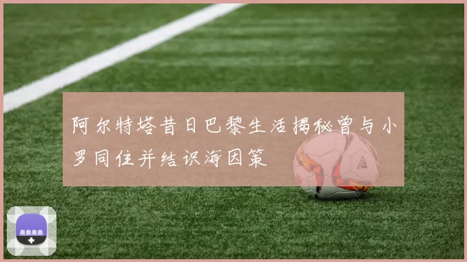 阿尔特塔昔日巴黎生活揭秘曾与小罗同住并结识海因策