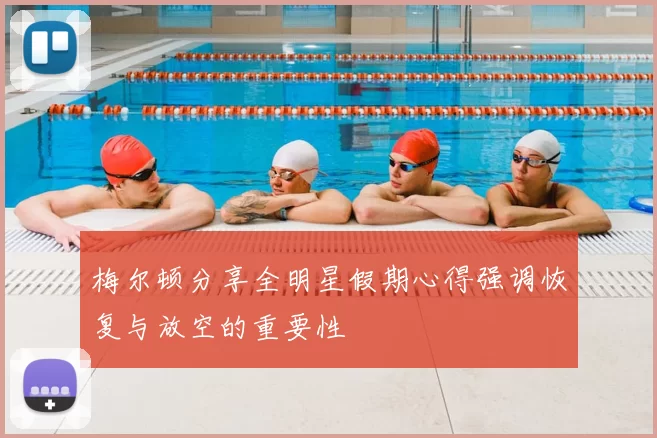 梅尔顿分享全明星假期心得强调恢复与放空的重要性