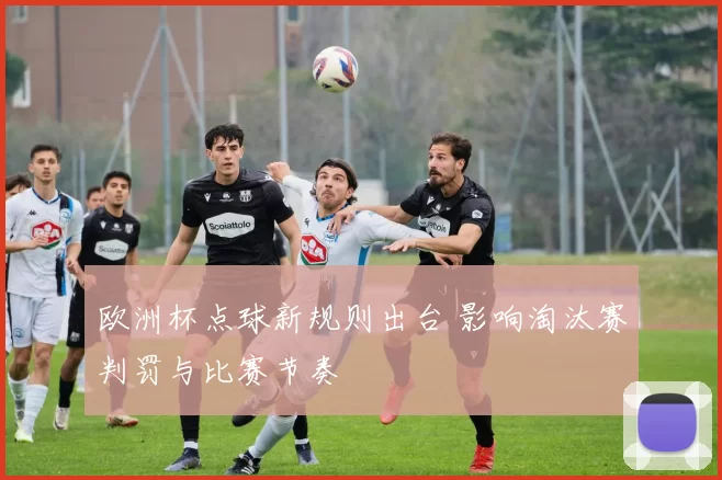 欧洲杯点球新规则出台 影响淘汰赛判罚与比赛节奏