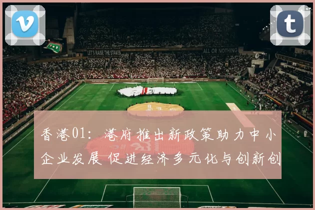 香港01：港府推出新政策助力中小企业发展 促进经济多元化与创新创业