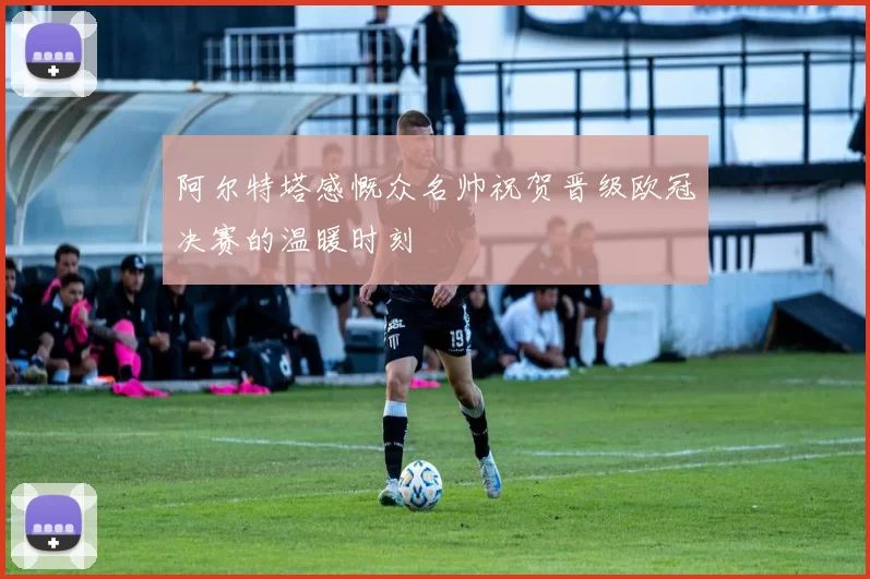 阿尔特塔感慨众名帅祝贺晋级欧冠决赛的温暖时刻