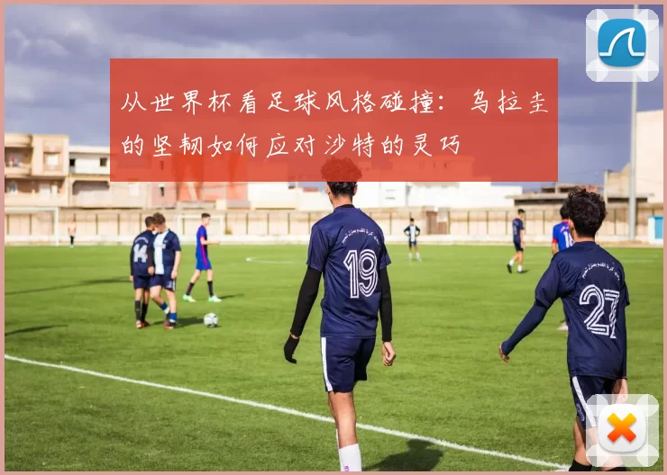 从世界杯看足球风格碰撞：乌拉圭的坚韧如何应对沙特的灵巧