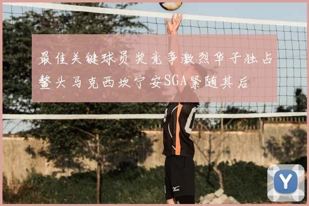最佳关键球员奖竞争激烈华子独占鳌头马克西坎宁安SGA紧随其后