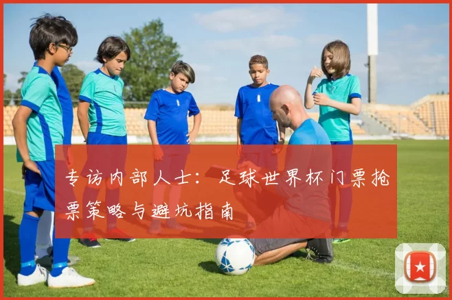 专访内部人士:足球世界杯门票抢票策略与避坑指南